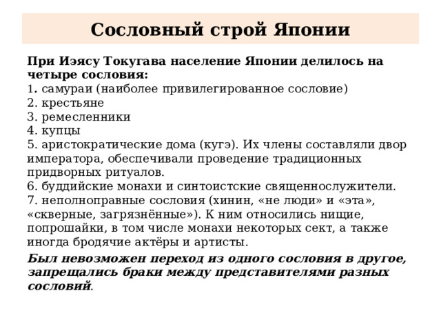 Сословный строй Японии При Иэясу Токугава население Японии делилось на четыре сословия:  1 .  самураи (наиболее привилегированное сословие)  2. крестьяне  3. ремесленники  4. купцы 5. аристократические дома (кугэ). Их члены составляли двор императора, обеспечивали проведение традиционных придворных ритуалов. 6. буддийские монахи и синтоистские священнослужители. 7. неполноправные сословия (хинин, «не люди» и «эта», «скверные, загрязнённые»). К ним относились нищие, попрошайки, в том числе монахи некоторых сект, а также иногда бродячие актёры и артисты. Был невозможен переход из одного сословия в другое, запрещались браки между представителями разных сословий . 