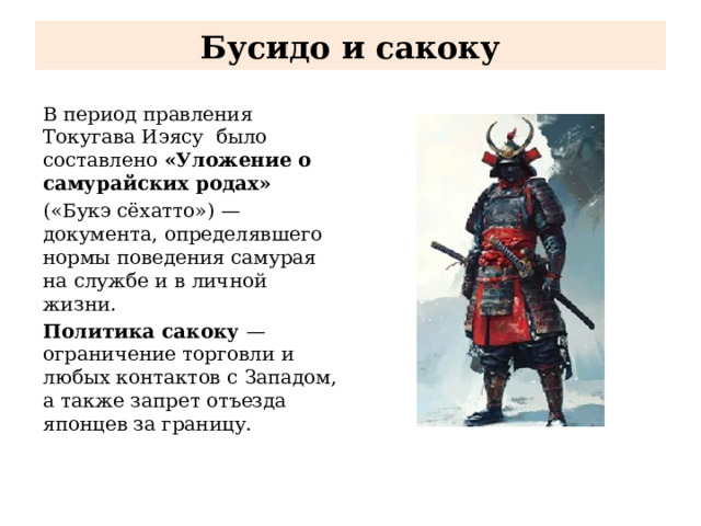 Бусидо и сакоку В период правления Токугава Иэясу было составлено «Уложение о самурайских родах» («Букэ сёхатто») — документа, определявшего нормы поведения самурая на службе и в личной жизни. Политика сакоку  — ограничение торговли и любых контактов с Западом, а также запрет отъезда японцев за границу. 