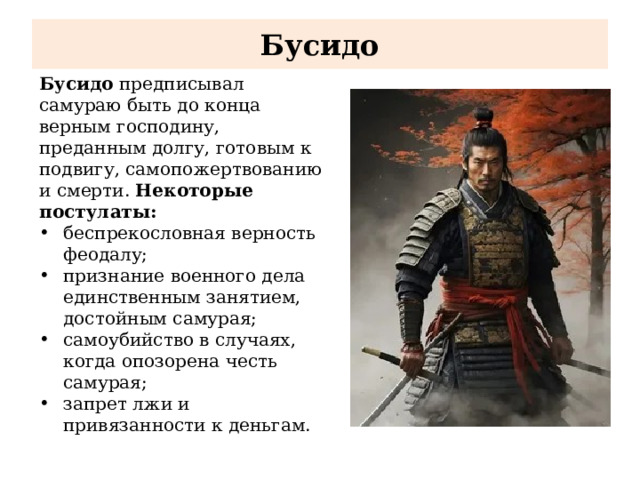 Бусидо Бусидо предписывал самураю быть до конца верным господину, преданным долгу, готовым к подвигу, самопожертвованию и смерти. Некоторые постулаты: беспрекословная верность феодалу; признание военного дела единственным занятием, достойным самурая; самоубийство в случаях, когда опозорена честь самурая; запрет лжи и привязанности к деньгам. 