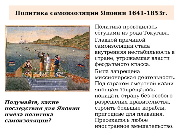 Политика самоизоляции Японии 1641-1853г. Политика проводилась сёгунами из рода Токугава. Главной причиной самоизоляции стала внутренняя нестабильность в стране, угрожавшая власти феодального класса. Была запрещена миссионерская деятельность. Под страхом смертной казни японцам запрещалось покидать страну без особого разрешения правительства, строить большие корабли, пригодные для плавания. Пресекалось любое иностранное вмешательство. Подумайте, какие последствия для Японии имела политика самоизоляции? 