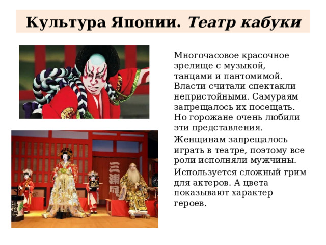 Культура Японии. Театр кабуки Многочасовое красочное зрелище с музыкой, танцами и пантомимой. Власти считали спектакли непристойными. Самураям запрещалось их посещать. Но горожане очень любили эти представления. Женщинам запрещалось играть в театре, поэтому все роли исполняли мужчины. Используется сложный грим для актеров. А цвета показывают характер героев. 