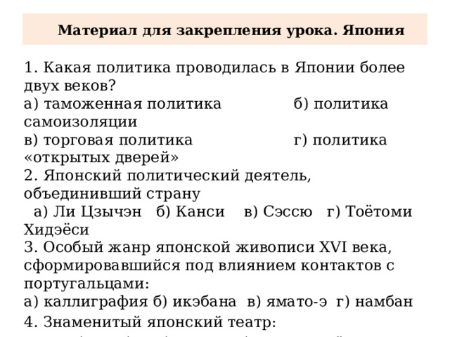  Материал для закрепления урока. Япония 1. Какая политика проводилась в Японии более двух веков? а) таможенная политика б) политика самоизоляции в) торговая политика г) политика «открытых дверей» 2. Японский политический деятель, объединивший страну  а) Ли Цзычэн б) Канси в) Сэссю г) Тоётоми Хидэёси 3. Особый жанр японской живописи XVI века, сформировавшийся под влиянием контактов с португальцами: а) каллиграфия б) икэбана в) ямато-э г) намбан 4. Знаменитый японский театр: а) намбан б) кабуки в) бусидо г) сёгунат 