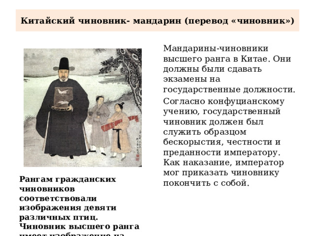 Китайский чиновник- мандарин (перевод «чиновник») Мандарины-чиновники высшего ранга в Китае. Они должны были сдавать экзамены на государственные должности. Согласно конфуцианскому учению, государственный чиновник должен был служить образцом бескорыстия, честности и преданности императору. Как наказание, император мог приказать чиновнику покончить с собой. Рангам гражданских чиновников соответствовали изображения девяти различных птиц. Чиновник высшего ранга имеет изображение на буфане 2 журавлей. 