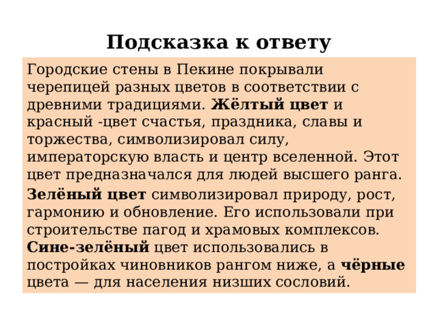 Подсказка к ответу Городские стены в Пекине покрывали черепицей разных цветов в соответствии с древними традициями. Жёлтый цвет  и красный -цвет счастья, праздника, славы и торжества, символизировал силу, императорскую власть и центр вселенной. Этот цвет предназначался для людей высшего ранга. Зелёный цвет  символизировал природу, рост, гармонию и обновление. Его использовали при строительстве пагод и храмовых комплексов. Сине-зелёный цвет использовались в постройках чиновников рангом ниже, а чёрные цвета — для населения низших сословий.  