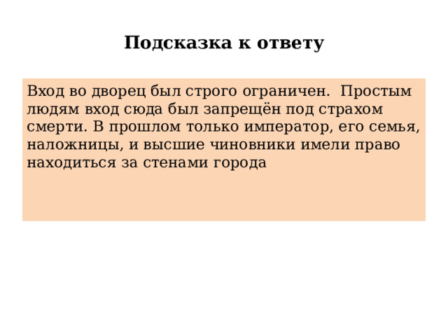 Подсказка к ответу Вход во дворец был строго ограничен. Простым людям вход сюда был запрещён под страхом смерти. В прошлом только император, его семья, наложницы, и высшие чиновники имели право находиться за стенами города 