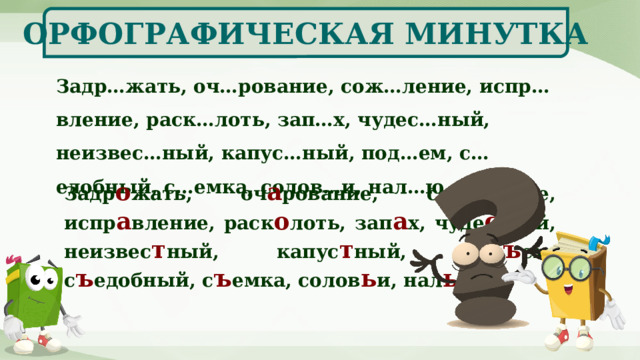 ОРФОГРАФИЧЕСКАЯ МИНУТКА Задр…жать, оч…рование, сож…ление, испр…вление, раск…лоть, зап…х, чудес…ный, неизвес…ный, капус…ный, под…ем, с…едобный, с…емка, солов…и, нал…ю. Задр о жать, оч а рование, сож а ление, испр а вление, раск о лоть, зап а х, чуде сн ый, неизвес т ный, капус т ный, под ъ ем, с ъ едобный, с ъ емка, солов ь и, нал ь ю. 