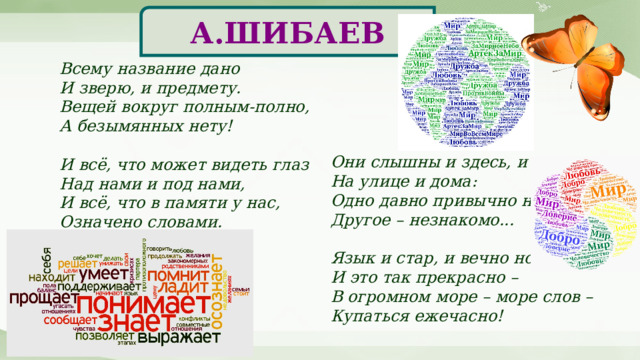 А.ШИБАЕВ Всему название дано  И зверю, и предмету.  Вещей вокруг полным-полно,  А безымянных нету!   И всё, что может видеть глаз  Над нами и под нами,  И всё, что в памяти у нас,  Означено словами. Они слышны и здесь, и там,  На улице и дома:  Одно давно привычно нам,  Другое – незнакомо...   Язык и стар, и вечно нов!  И это так прекрасно –  В огромном море – море слов –  Купаться ежечасно! 