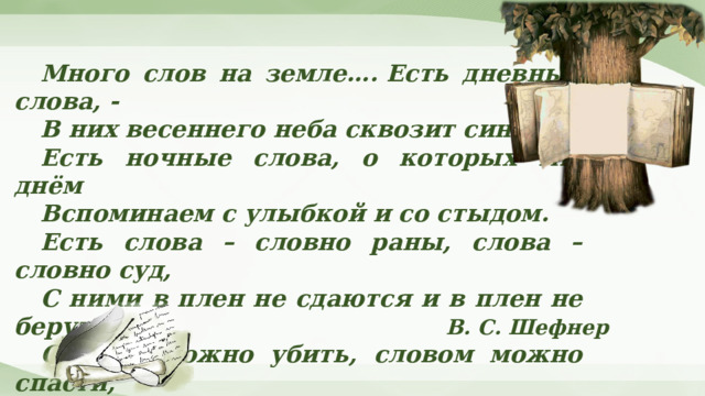 Много слов на земле…. Есть дневные слова, - В них весеннего неба сквозит синева. Есть ночные слова, о которых мы днём Вспоминаем с улыбкой и со стыдом. Есть слова – словно раны, слова – словно суд, С ними в плен не сдаются и в плен не берут. Словом можно убить, словом можно спасти, Словом можно полки за собой повести... В. С. Шефнер 