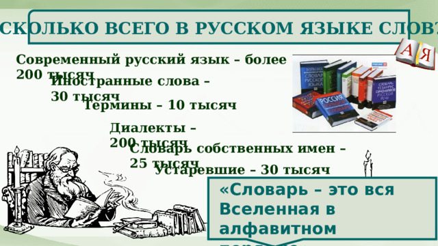   СКОЛЬКО ВСЕГО В РУССКОМ ЯЗЫКЕ СЛОВ? Современный русский язык – более 200 тысяч Иностранные слова – 30 тысяч Термины – 10 тысяч Диалекты – 200 тысяч Словарь собственных имен – 25 тысяч Устаревшие – 30 тысяч «Словарь – это вся Вселенная в алфавитном порядке»  (А. Франс) 