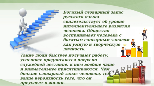 Богатый словарный запас русского языка свидетельствует об уровне интеллектуального развития человека. Общество воспринимает человека с богатым словарным запасом как умную и творческую личность. Такие люди быстрее получают работу, успешнее продвигаются вверх по служебной лестнице, к ним вообще чаще и внимательнее прислушиваются. Чем больше словарный запас человека, тем выше вероятность того, что он преуспеет в жизни. 