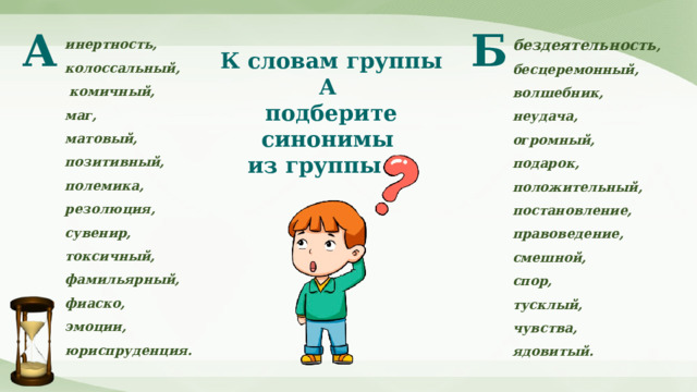 Б А бездеятельность , бесцеремонный, волшебник, неудача, огромный, подарок, положительный, постановление, правоведение, смешной, спор, тусклый, чувства, ядовитый. инертность, колоссальный,  комичный, маг, матовый, позитивный, полемика, резолюция, сувенир, токсичный, фамильярный, фиаско, эмоции, юриспруденция. К словам группы А подберите синонимы из группы Б. 