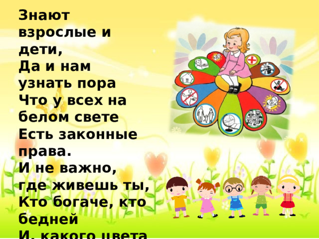 Знают взрослые и дети, Да и нам узнать пора Что у всех на белом свете Есть законные права. И не важно, где живешь ты, Кто богаче, кто бедней И, какого цвета кожа- Право ты имеешь тоже, Что и каждый из людей! 