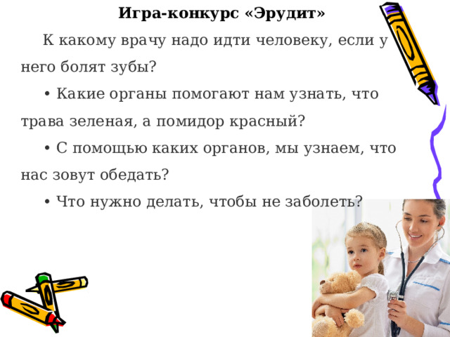 Игра-конкурс «Эрудит» К какому врачу надо идти человеку, если у него болят зубы? • Какие органы помогают нам узнать, что трава зеленая, а помидор красный? • С помощью каких органов, мы узнаем, что нас зовут обедать? • Что нужно делать, чтобы не заболеть?  