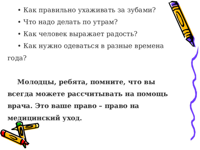 • Как правильно ухаживать за зубами? • Что надо делать по утрам? • Как человек выражает радость? • Как нужно одеваться в разные времена года? Молодцы, ребята, помните, что вы всегда можете рассчитывать на помощь врача. Это ваше право – право на медицинский уход.   
