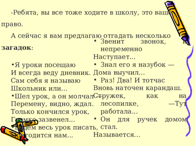 -Ребята, вы все тоже ходите в школу, это ваше право. А сейчас я вам предлагаю отгадать несколько загадок : Я уроки посещаю И всегда веду дневник. Сам себя я называю Школьник или... Шел урок, а он молчал — Перемену, видно, ждал. Только кончился урок, Громко зазвенел... Будем весь урок писать, Пригодится нам... Звенит звонок, и непременно Наступает... Знал его я назубок — Дома выучил... Раз! Два! И тотчас Вновь наточен карандаш. Стружек, как на лесопилке, —Тут работала... Он для ручек домом стал. Называется... 