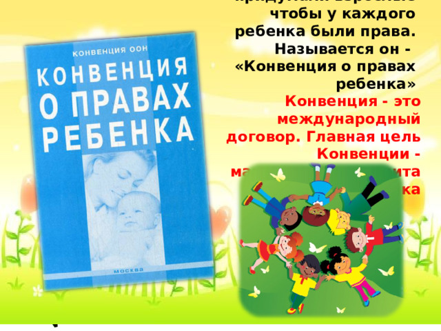      Этот умный документ придумали взрослые чтобы у каждого ребенка были права. Называется он - «Конвенция о правах ребенка» Конвенция - это международный договор. Главная цель Конвенции - максимальная защита интересов ребенка 
