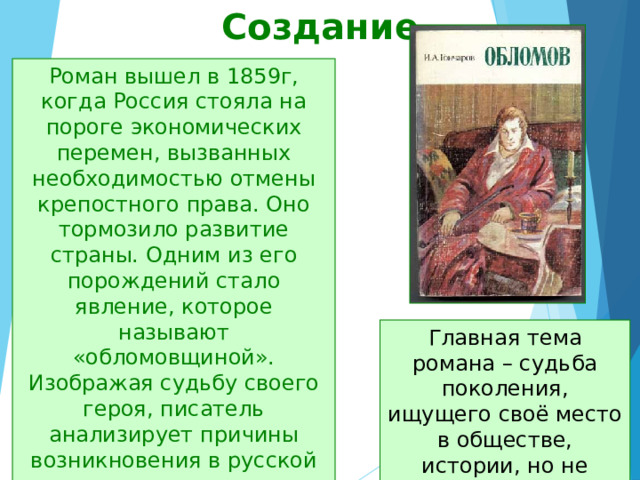 Создание Роман вышел в 1859г, когда Россия стояла на пороге экономических перемен, вызванных необходимостью отмены крепостного права. Оно тормозило развитие страны. Одним из его порождений стало явление, которое называют «обломовщиной». Изображая судьбу своего героя, писатель анализирует причины возникновения в русской жизни этого типичного социального явления. Главная тема романа – судьба поколения, ищущего своё место в обществе, истории, но не сумевшего найти правильный путь 