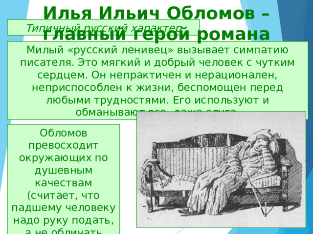 Илья Ильич Обломов – главный герой романа Типичный русский характер Милый «русский ленивец» вызывает симпатию писателя. Это мягкий и добрый человек с чутким сердцем. Он непрактичен и нерационален, неприспособлен к жизни, беспомощен перед любыми трудностями. Его используют и обманывают все, даже слуга. Обломов превосходит окружающих по душевным качествам (считает, что падшему человеку надо руку подать, а не обличать его). 
