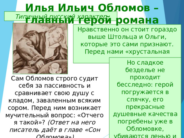 Илья Ильич Обломов – главный герой романа Типичный русский характер Нравственно он стоит гораздо выше Штольца и Ольги, которые это сами признают. Перед нами «хрустальная душа». Но сладкое безделье не проходит бесследно: герой погружается в спячку, его прекрасные душевные качества погребены уже в Обломовке, убиваются ленью и духовным застоем. Сам Обломов строго судит себя за пассивность и сравнивает свою душу с кладом, заваленным всяким сором. Перед ним возникает мучительный вопрос: «Отчего я такой»? (Ответ на него писатель даёт в главе «Сон Обломова») 