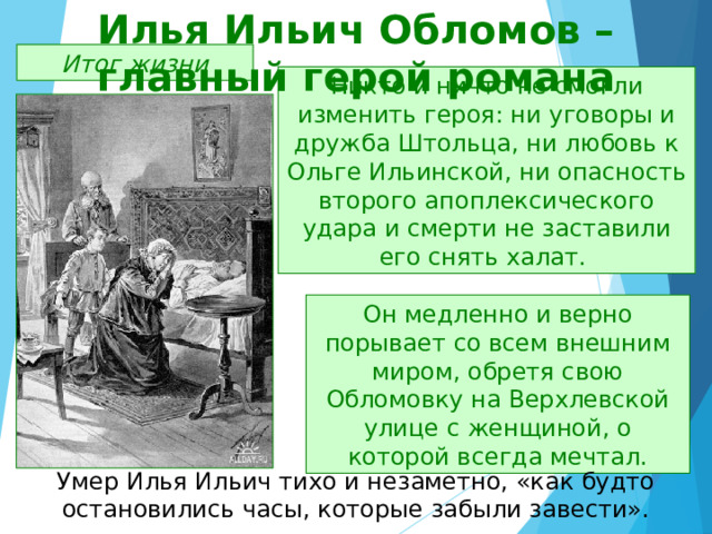 Илья Ильич Обломов – главный герой романа Итог жизни Никто и ничто не смогли изменить героя: ни уговоры и дружба Штольца, ни любовь к Ольге Ильинской, ни опасность второго апоплексического удара и смерти не заставили его снять халат. Он медленно и верно порывает со всем внешним миром, обретя свою Обломовку на Верхлевской улице с женщиной, о которой всегда мечтал. Умер Илья Ильич тихо и незаметно, «как будто остановились часы, которые забыли завести». 