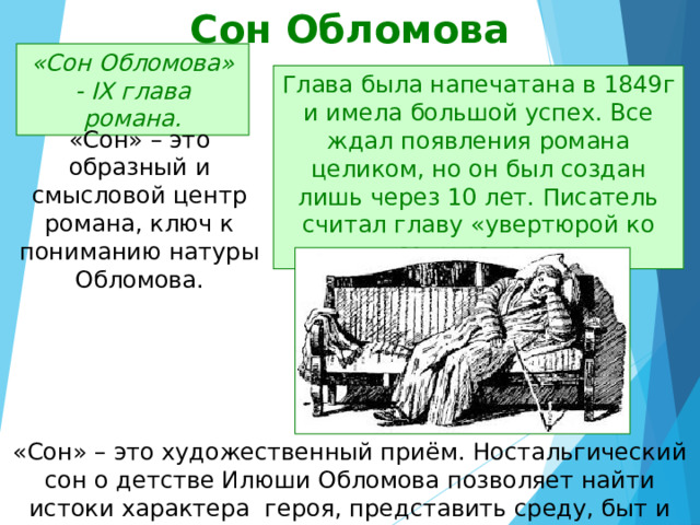 Сон Обломова «Сон Обломова» - IX глава романа. Глава была напечатана в 1849г и имела большой успех. Все ждал появления романа целиком, но он был создан лишь через 10 лет. Писатель считал главу «увертюрой ко всему роману». «Сон» – это образный и смысловой центр романа, ключ к пониманию натуры Обломова. «Сон» – это художественный приём. Ностальгический сон о детстве Илюши Обломова позволяет найти истоки характера героя, представить среду, быт и нравы, сформировавшие его. 