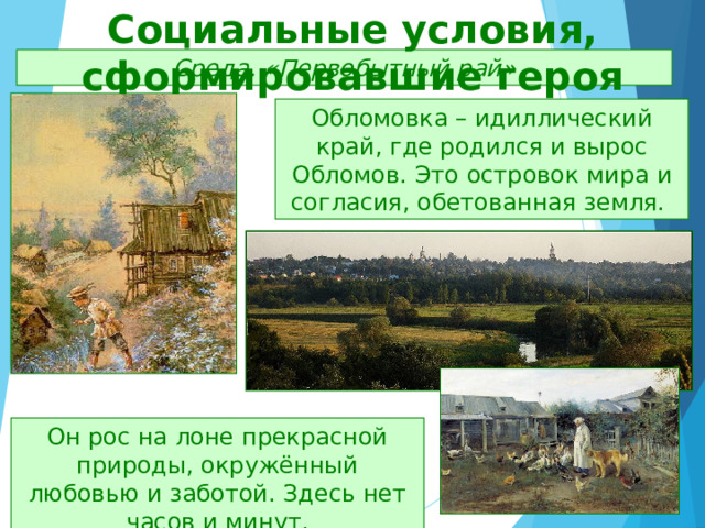 Социальные условия, сформировавшие героя Среда. «Первобытный рай» Обломовка – идиллический край, где родился и вырос Обломов. Это островок мира и согласия, обетованная земля. Он рос на лоне прекрасной природы, окружённый любовью и заботой. Здесь нет часов и минут. 
