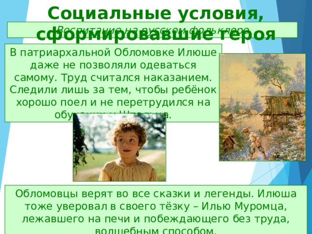 Социальные условия, сформировавшие героя Воспитание на русском фольклоре В патриархальной Обломовке Илюше даже не позволяли одеваться самому. Труд считался наказанием. Следили лишь за тем, чтобы ребёнок хорошо поел и не перетрудился на обучении у Штольца. Обломовцы верят во все сказки и легенды. Илюша тоже уверовал в своего тёзку – Илью Муромца, лежавшего на печи и побеждающего без труда, волшебным способом. 