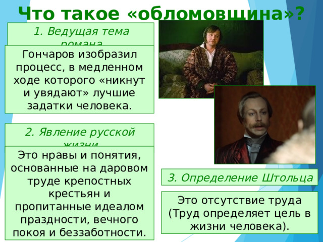 Что такое «обломовщина»? 1. Ведущая тема романа Гончаров изобразил процесс, в медленном ходе которого «никнут и увядают» лучшие задатки человека. 2. Явление русской жизни Это нравы и понятия, основанные на даровом труде крепостных крестьян и пропитанные идеалом праздности, вечного покоя и беззаботности. 3. Определение Штольца Это отсутствие труда (Труд определяет цель в жизни человека). 
