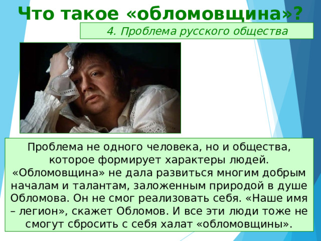 Что такое «обломовщина»? 4. Проблема русского общества Проблема не одного человека, но и общества, которое формирует характеры людей. «Обломовщина» не дала развиться многим добрым началам и талантам, заложенным природой в душе Обломова. Он не смог реализовать себя. «Наше имя – легион», скажет Обломов. И все эти люди тоже не смогут сбросить с себя халат «обломовщины». 