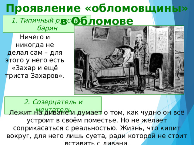Проявление «обломовщины» в Обломове 1. Типичный русский барин Ничего и никогда не делал сам – для этого у него есть «Захар и ещё триста Захаров». 2. Созерцатель и мечтатель Лежит на диване и думает о том, как чудно он всё устроит в своём поместье. Но не желает соприкасаться с реальностью. Жизнь, что кипит вокруг, для него лишь суета, ради которой не стоит вставать с дивана. 