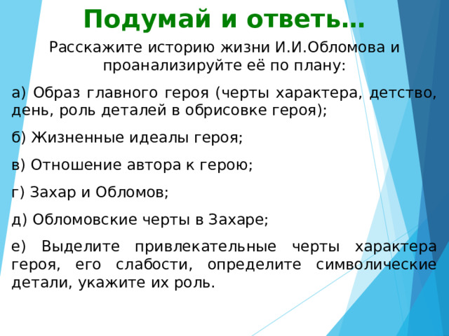 Подумай и ответь… Расскажите историю жизни И.И.Обломова и проанализируйте её по плану: а) Образ главного героя (черты характера, детство, день, роль деталей в обрисовке героя); б) Жизненные идеалы героя; в) Отношение автора к герою; г) Захар и Обломов; д) Обломовские черты в Захаре; е) Выделите привлекательные черты характера героя, его слабости, определите символические детали, укажите их роль. 