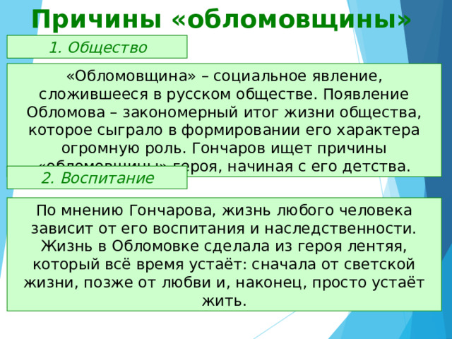 Причины «обломовщины» 1. Общество «Обломовщина» – социальное явление, сложившееся в русском обществе. Появление Обломова – закономерный итог жизни общества, которое сыграло в формировании его характера огромную роль. Гончаров ищет причины «обломовщины» героя, начиная с его детства. 2. Воспитание По мнению Гончарова, жизнь любого человека зависит от его воспитания и наследственности. Жизнь в Обломовке сделала из героя лентяя, который всё время устаёт: сначала от светской жизни, позже от любви и, наконец, просто устаёт жить. 