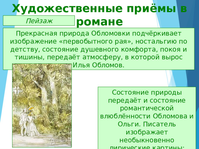 Художественные приёмы в романе Пейзаж Прекрасная природа Обломовки подчёркивает изображение «первобытного рая», ностальгию по детству, состояние душевного комфорта, покоя и тишины, передаёт атмосферу, в которой вырос Илья Обломов. Состояние природы передаёт и состояние романтической влюблённости Обломова и Ольги. Писатель изображает необыкновенно лирические картины: лето, дача, парк, аллея, ветка сирени. 