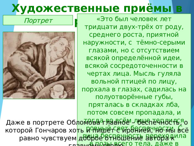 Художественные приёмы в романе «Это был человек лет тридцати двух-трёх от роду, среднего роста, приятной наружности, с тёмно-серыми глазами, но с отсутствием всякой определённой идеи, всякой сосредоточенности в чертах лица. Мысль гуляла вольной птицей по лицу, порхала в глазах, садилась на полуотворённые губы, пряталась в складках лба, потом совсем пропадала, и тогда во всём лице теплился ровный свет беспечности. С лица беспечность переходила в позы всего тела, даже в складки шлафрока» Портрет Даже в портрете Обломова главное – беспечность, о которой Гончаров хоть и пишет с иронией, но мы всё равно чувствуем доброе отношение автора к главному герою. 