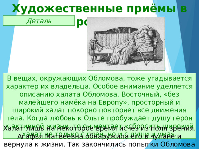 Художественные приёмы в романе Деталь В вещах, окружающих Обломова, тоже угадывается характер их владельца. Особое внимание уделяется описанию халата Обломова. Восточный, «без малейшего намёка на Европу», просторный и широкий халат покорно повторяет все движения тела. Когда любовь к Ольге пробуждает душу героя к активной жизни, то он мечтает «сбросить широкий халат не только с плеч, но и с души и ума». Халат лишь на некоторое время исчез из поля зрения. Агафья Матвеевна обнаружила его в чулане и вернула к жизни. Так закончились попытки Обломова изменить свою жизнь. 