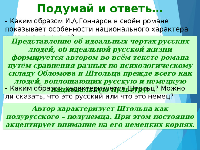 Подумай и ответь… - Каким образом И.А.Гончаров в своём романе показывает особенности национального характера русского человека? Представление об идеальных чертах русских людей, об идеальной русской жизни формируется автором во всём тексте романа путём сравнения разных по психологическому складу Обломова и Штольца прежде всего как людей, воплощающих русскую и немецкую национальную культуру. - Каким образом характеризуется Штольц? Можно ли сказать, что это русский или что это немец? Автор характеризует Штольца как полурусского – полунемца. При этом постоянно акцентирует внимание на его немецких корнях. 