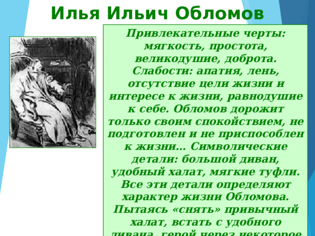 Илья Ильич Обломов Привлекательные черты: мягкость, простота, великодушие, доброта. Слабости: апатия, лень, отсутствие цели жизни и интересе к жизни, равнодушие к себе. Обломов дорожит только своим спокойствием, не подготовлен и не приспособлен к жизни… Символические детали: большой диван, удобный халат, мягкие туфли. Все эти детали определяют характер жизни Обломова. Пытаясь «снять» привычный халат, встать с удобного дивана, герой через некоторое время вновь возвращается к любимому образу жизни. 