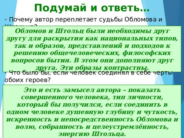 Подумай и ответь… - Почему автор переплетает судьбы Обломова и Штольца? Обломов и Штольц были необходимы друг другу для раскрытия как национальных типов, так и образов, представлений и подходов к решению общечеловеческих, философских вопросов бытия. В этом они дополняют друг друга. Эти образы контрастны. - Что было бы, если человек соединял в себе черты обоих героев? Это и есть замысел автора – показать совершенного человека, тип личности, который бы получился, если соединить в одном человеке душевную глубину и чуткость, искренность и непосредственность Обломова и волю, собранность и целеустремлённость, энергию Штольца. 