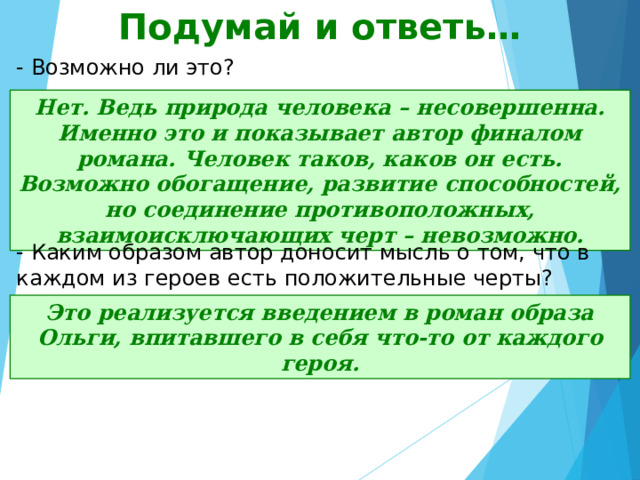 Подумай и ответь… - Возможно ли это? Нет. Ведь природа человека – несовершенна. Именно это и показывает автор финалом романа. Человек таков, каков он есть. Возможно обогащение, развитие способностей, но соединение противоположных, взаимоисключающих черт – невозможно. - Каким образом автор доносит мысль о том, что в каждом из героев есть положительные черты? Это реализуется введением в роман образа Ольги, впитавшего в себя что-то от каждого героя. 