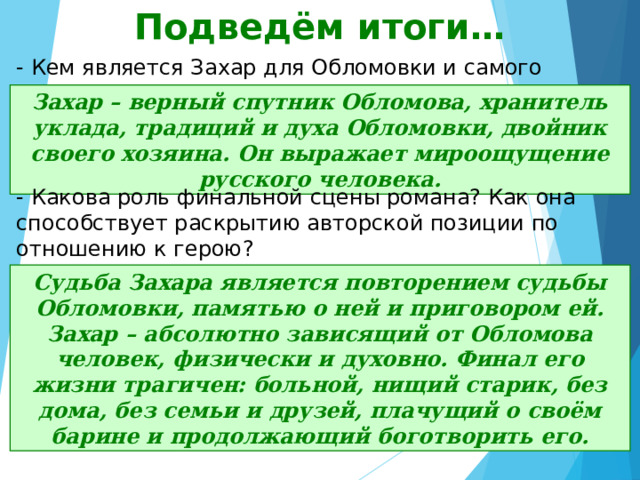 Подведём итоги… - Кем является Захар для Обломовки и самого Обломова? Захар – верный спутник Обломова, хранитель уклада, традиций и духа Обломовки, двойник своего хозяина. Он выражает мироощущение русского человека. - Какова роль финальной сцены романа? Как она способствует раскрытию авторской позиции по отношению к герою? Судьба Захара является повторением судьбы Обломовки, памятью о ней и приговором ей. Захар – абсолютно зависящий от Обломова человек, физически и духовно. Финал его жизни трагичен: больной, нищий старик, без дома, без семьи и друзей, плачущий о своём барине и продолжающий боготворить его. 