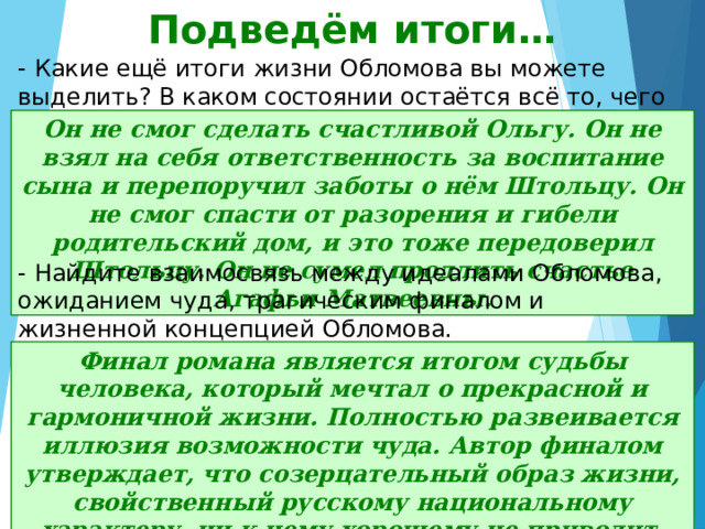 Подведём итоги… - Какие ещё итоги жизни Обломова вы можете выделить? В каком состоянии остаётся всё то, чего коснулся Обломов? Он не смог сделать счастливой Ольгу. Он не взял на себя ответственность за воспитание сына и перепоручил заботы о нём Штольцу. Он не смог спасти от разорения и гибели родительский дом, и это тоже передоверил Штольцу. Он не сумел продлить счастье Агафьи Матвеевны. - Найдите взаимосвязь между идеалами Обломова, ожиданием чуда, трагическим финалом и жизненной концепцией Обломова. Финал романа является итогом судьбы человека, который мечтал о прекрасной и гармоничной жизни. Полностью развеивается иллюзия возможности чуда. Автор финалом утверждает, что созерцательный образ жизни, свойственный русскому национальному характеру, ни к чему хорошему не приводит. 