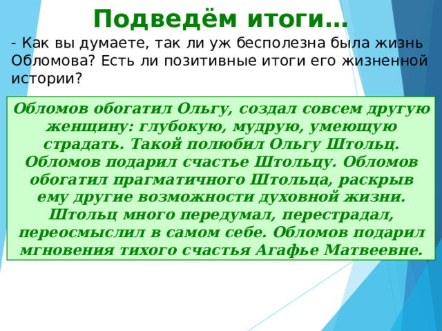 Подведём итоги… - Как вы думаете, так ли уж бесполезна была жизнь Обломова? Есть ли позитивные итоги его жизненной истории? Обломов обогатил Ольгу, создал совсем другую женщину: глубокую, мудрую, умеющую страдать. Такой полюбил Ольгу Штольц. Обломов подарил счастье Штольцу. Обломов обогатил прагматичного Штольца, раскрыв ему другие возможности духовной жизни. Штольц много передумал, перестрадал, переосмыслил в самом себе. Обломов подарил мгновения тихого счастья Агафье Матвеевне. 