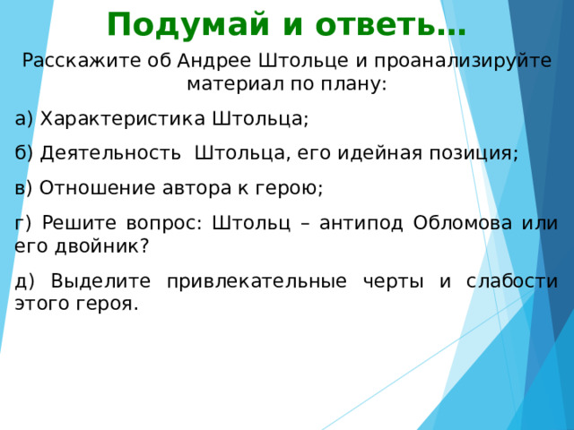 Подумай и ответь… Расскажите об Андрее Штольце и проанализируйте материал по плану: а) Характеристика Штольца; б) Деятельность Штольца, его идейная позиция; в) Отношение автора к герою; г) Решите вопрос: Штольц – антипод Обломова или его двойник? д) Выделите привлекательные черты и слабости этого героя. 