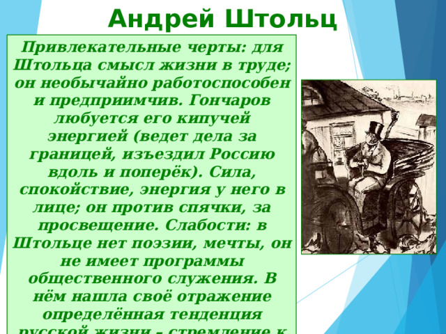 Андрей Штольц Привлекательные черты: для Штольца смысл жизни в труде; он необычайно работоспособен и предприимчив. Гончаров любуется его кипучей энергией (ведет дела за границей, изъездил Россию вдоль и поперёк). Сила, спокойствие, энергия у него в лице; он против спячки, за просвещение. Слабости: в Штольце нет поэзии, мечты, он не имеет программы общественного служения. В нём нашла своё отражение определённая тенденция русской жизни – стремление к личной независимости. Штольц – это буржуазный делец. К обломовщине Штольц относится снисходительно, считая её временной болезнью общества. 