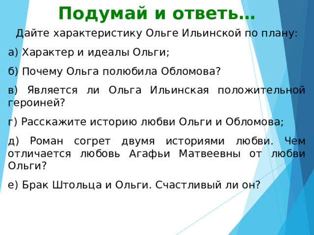Подумай и ответь… Дайте характеристику Ольге Ильинской по плану: а) Характер и идеалы Ольги; б) Почему Ольга полюбила Обломова? в) Является ли Ольга Ильинская положительной героиней? г) Расскажите историю любви Ольги и Обломова; д) Роман согрет двумя историями любви. Чем отличается любовь Агафьи Матвеевны от любви Ольги? е) Брак Штольца и Ольги. Счастливый ли он? 
