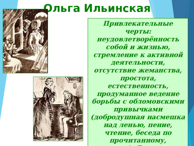 Ольга Ильинская Привлекательные черты: неудовлетворённость собой и жизнью, стремление к активной деятельности, отсутствие жеманства, простота, естественность, продуманное ведение борьбы с обломовскими привычками (добродушная насмешка над ленью, пение, чтение, беседа по прочитанному, прогулки). Деятельная, страстная натура, Ольга много сделала, чтобы перевоспитать Обломова, спасти его от лени и апатии. 
