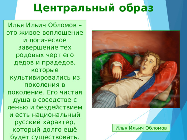 Центральный образ Илья Ильич Обломов – это живое воплощение и логическое завершение тех родовых черт его дедов и прадедов, которые культивировались из поколения в поколение. Его чистая душа в соседстве с ленью и бездействием и есть национальный русский характер, который долго ещё будет существовать. Илья Ильич Обломов 