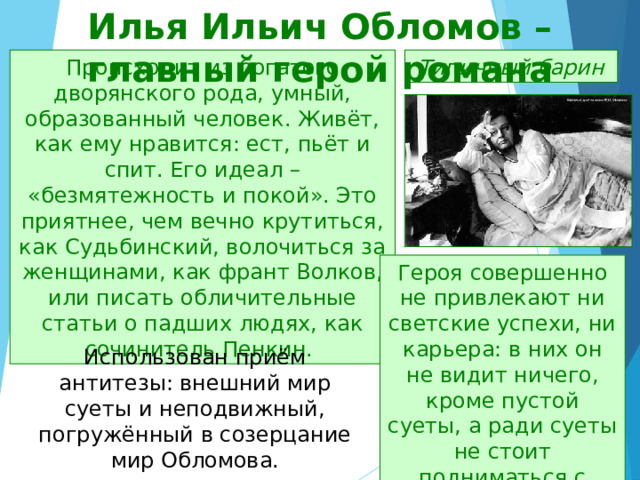 Илья Ильич Обломов – главный герой романа Типичный барин Происходит из богатого дворянского рода, умный, образованный человек. Живёт, как ему нравится: ест, пьёт и спит. Его идеал – «безмятежность и покой». Это приятнее, чем вечно крутиться, как Судьбинский, волочиться за женщинами, как франт Волков, или писать обличительные статьи о падших людях, как сочинитель Пенкин. Героя совершенно не привлекают ни светские успехи, ни карьера: в них он не видит ничего, кроме пустой суеты, а ради суеты не стоит подниматься с дивана. Использован приём антитезы: внешний мир суеты и неподвижный, погружённый в созерцание мир Обломова. 