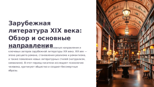 Зарубежная литература XIX века: Обзор и основные направления Данная презентация охватывает основные направления и ключевых авторов зарубежной литературы XIX века. XIX век — эпоха расцвета романа, становления реализма и романтизма, а также появления новых литературных стилей (натурализм, символизм). В этот период писатели исследуют психологию человека, критикуют общество и создают бессмертные образы.  