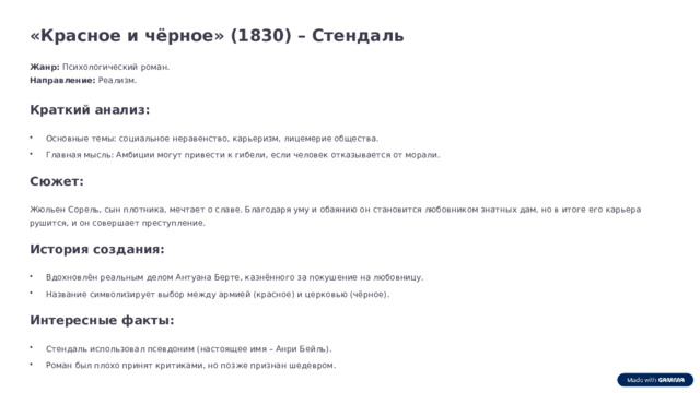 «Красное и чёрное» (1830) – Стендаль Жанр: Психологический роман. Направление: Реализм. Краткий анализ: Основные темы: социальное неравенство, карьеризм, лицемерие общества. Главная мысль: Амбиции могут привести к гибели, если человек отказывается от морали. Сюжет: Жюльен Сорель, сын плотника, мечтает о славе. Благодаря уму и обаянию он становится любовником знатных дам, но в итоге его карьера рушится, и он совершает преступление. История создания: Вдохновлён реальным делом Антуана Берте, казнённого за покушение на любовницу. Название символизирует выбор между армией (красное) и церковью (чёрное). Интересные факты: Стендаль использовал псевдоним (настоящее имя – Анри Бейль). Роман был плохо принят критиками, но позже признан шедевром.  